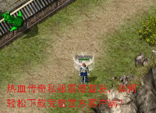 热血传奇私服震撼首发,如何轻松下载完整官方客户端? 热血传奇私服震撼首发,如何轻松下载完整官方客户端?